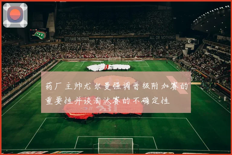 药厂主帅尤尔曼强调晋级附加赛的重要性并谈淘汰赛的不确定性