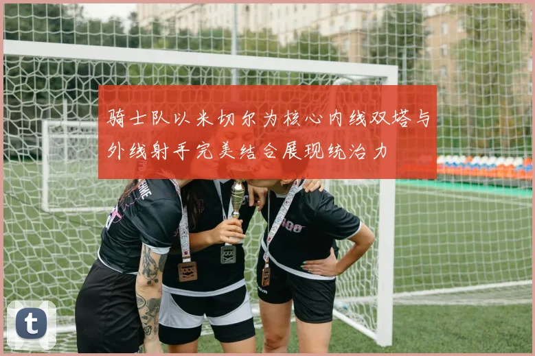 骑士队以米切尔为核心内线双塔与外线射手完美结合展现统治力