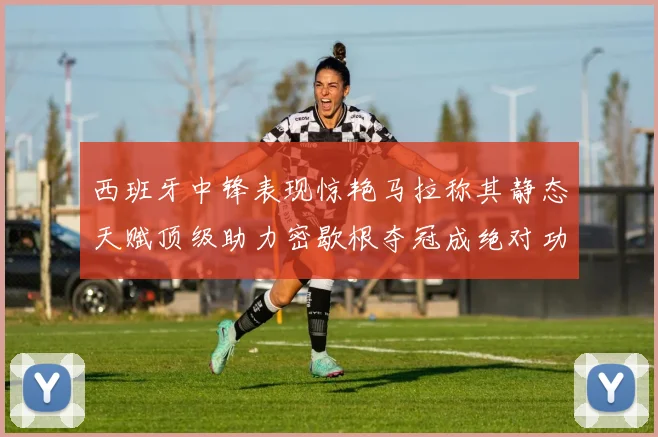西班牙中锋表现惊艳马拉称其静态天赋顶级助力密歇根夺冠成绝对功臣