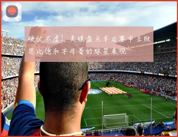 硬仗不虚！美媒盘点季后赛中击败恩比德和字母哥的球星表现