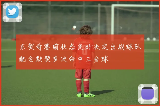 东契奇赛前状态良好决定出战球队配合默契多次命中三分球