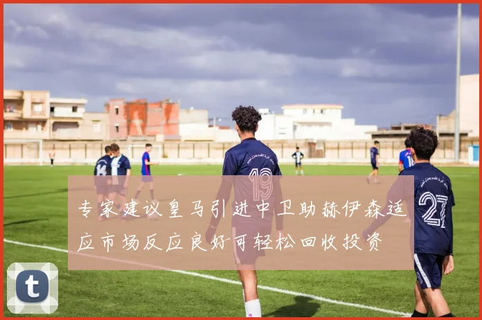 专家建议皇马引进中卫助赫伊森适应市场反应良好可轻松回收投资