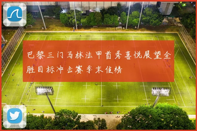 巴黎三门马林法甲首秀喜悦展望全胜目标冲击赛季末佳绩