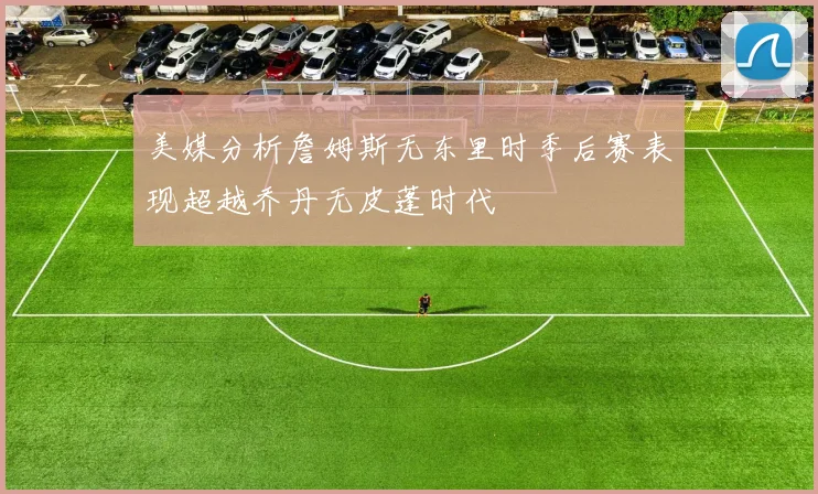 美媒分析詹姆斯无东里时季后赛表现超越乔丹无皮蓬时代