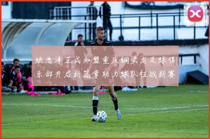 姚浩洋正式加盟重庆铜梁龙足球俱乐部开启新篇章助力球队征战新赛季