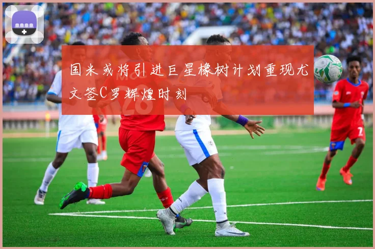国米或将引进巨星橡树计划重现尤文签C罗辉煌时刻