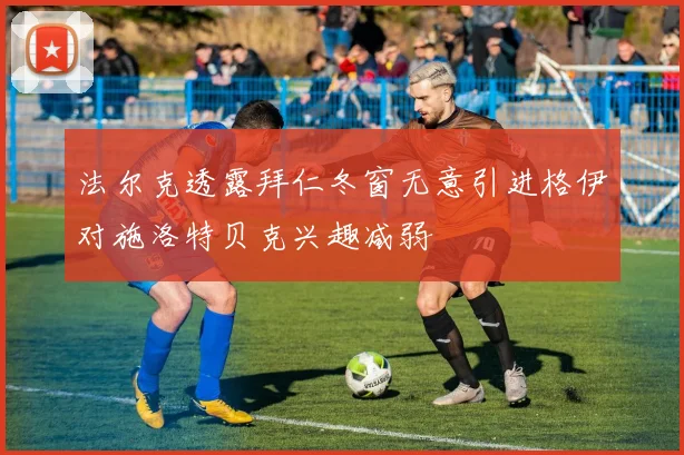 法尔克透露拜仁冬窗无意引进格伊对施洛特贝克兴趣减弱