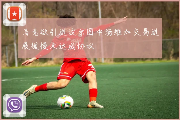 马竞欲引进波尔图中场维加交易进展缓慢未达成协议
