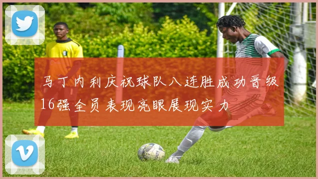 马丁内利庆祝球队八连胜成功晋级16强全员表现亮眼展现实力