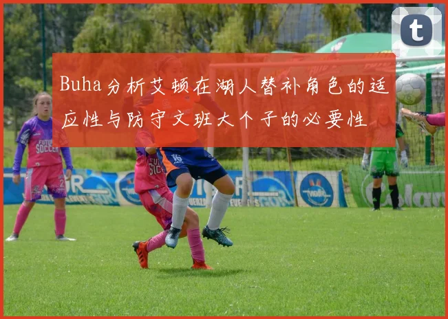 Buha分析艾顿在湖人替补角色的适应性与防守文班大个子的必要性