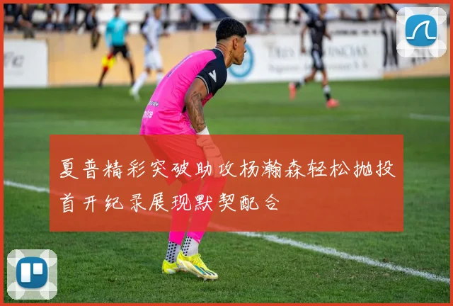 夏普精彩突破助攻杨瀚森轻松抛投首开纪录展现默契配合
