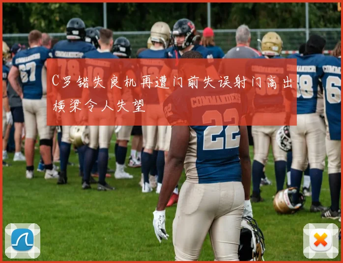 C罗错失良机再遭门前失误射门高出横梁令人失望
