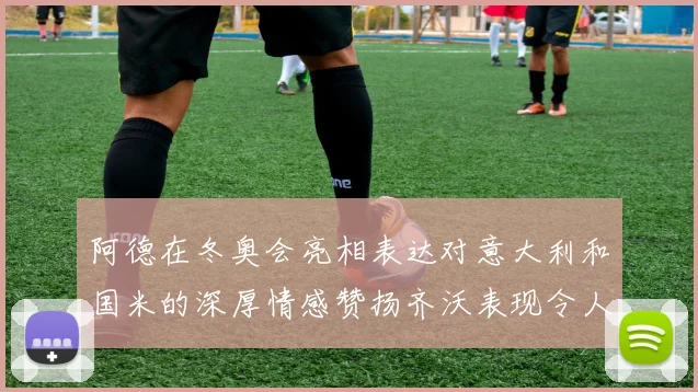 阿德在冬奥会亮相表达对意大利和国米的深厚情感赞扬齐沃表现令人惊喜