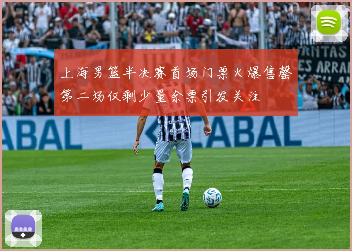 上海男篮半决赛首场门票火爆售罄第二场仅剩少量余票引发关注
