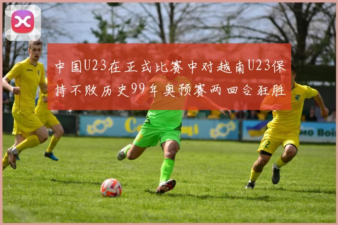 中国U23在正式比赛中对越南U23保持不败历史99年奥预赛两回合狂胜7-0