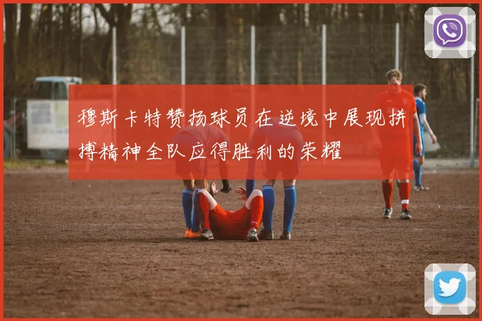 穆斯卡特赞扬球员在逆境中展现拼搏精神全队应得胜利的荣耀
