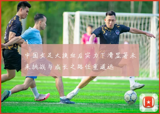 中国女足大换血后实力下滑显著未来挑战与成长之路任重道远