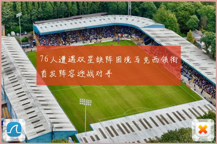 76人遭遇双星缺阵困境马克西领衔首发阵容迎战对手